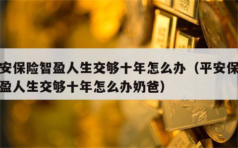 平安保险智盈人生交够十年怎么办（平安保险智盈人生交够十年怎么办奶爸）