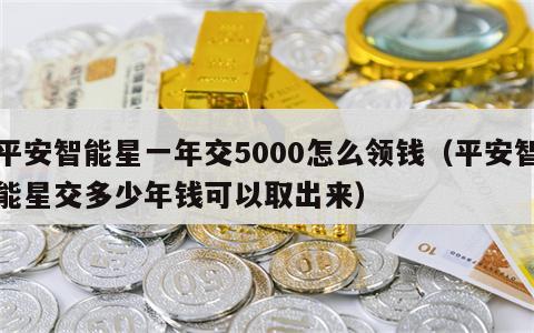 平安智能星一年交5000怎么领钱（平安智能星交多少年钱可以取出来）