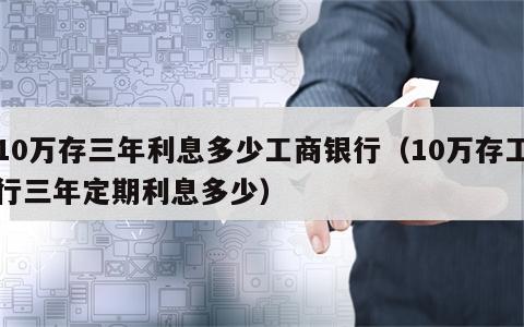 10万存三年利息多少工商银行（10万存工行三年定期利息多少）