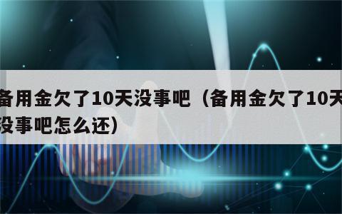 备用金欠了10天没事吧（备用金欠了10天没事吧怎么还）