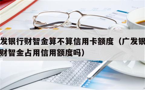 广发银行财智金算不算信用卡额度（广发银行的财智金占用信用额度吗）