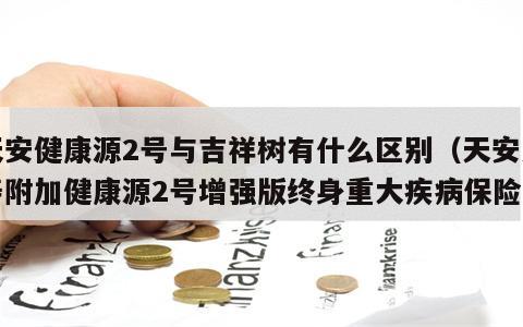 天安健康源2号与吉祥树有什么区别（天安人寿附加健康源2号增强版终身重大疾病保险）