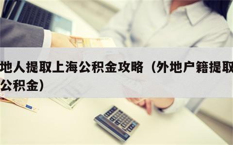 外地人提取上海公积金攻略（外地户籍提取上海公积金）