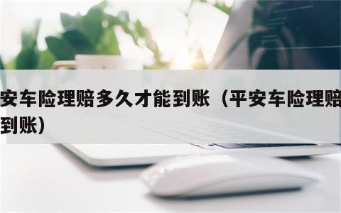 平安车险理赔多久才能到账（平安车险理赔几天到账）