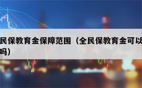 全民保教育金保障范围（全民保教育金可以退保吗）