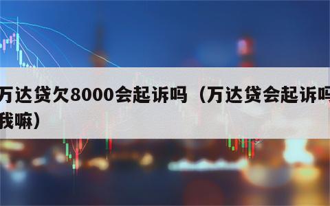 万达贷欠8000会起诉吗（万达贷会起诉吗我嘛）