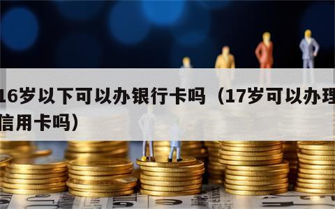 16岁以下可以办银行卡吗（17岁可以办理信用卡吗）