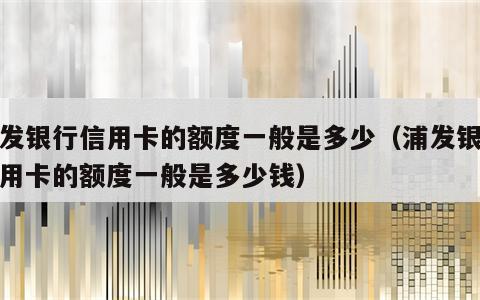 浦发银行信用卡的额度一般是多少（浦发银行信用卡的额度一般是多少钱）