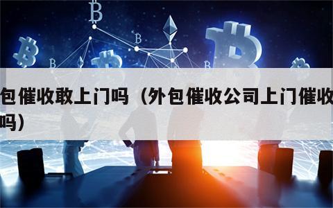 外包催收敢上门吗（外包催收公司上门催收合法吗）