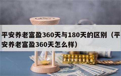 平安养老富盈360天与180天的区别（平安养老富盈360天怎么样）