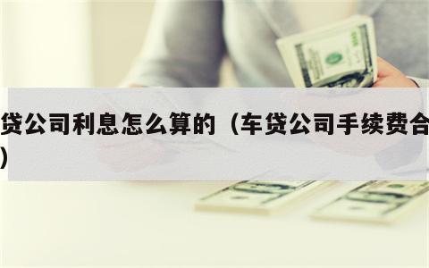 车贷公司利息怎么算的（车贷公司手续费合法吗）