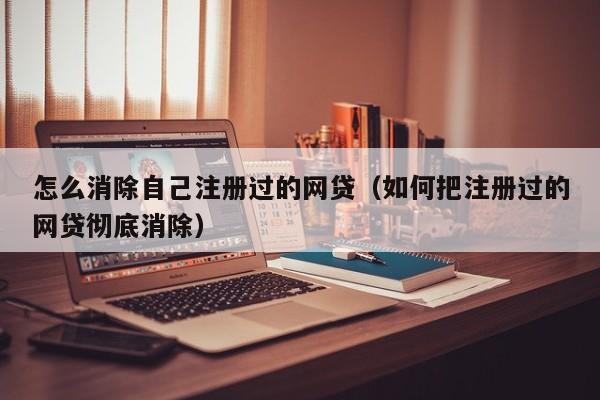 怎么消除自己注册过的网贷（如何把注册过的网贷彻底消除）