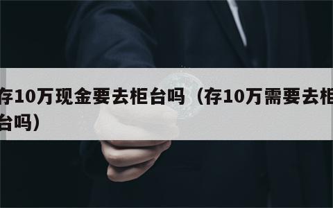 存10万现金要去柜台吗（存10万需要去柜台吗）