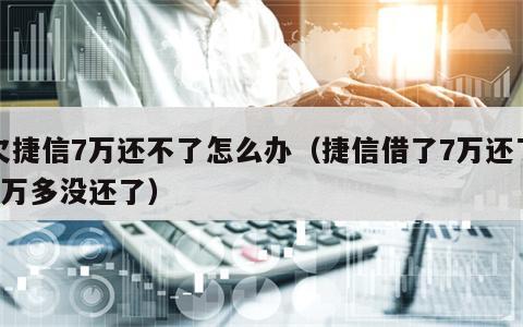 欠捷信7万还不了怎么办（捷信借了7万还了6万多没还了）