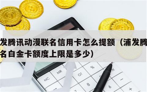 浦发腾讯动漫联名信用卡怎么提额（浦发腾讯联名白金卡额度上限是多少）