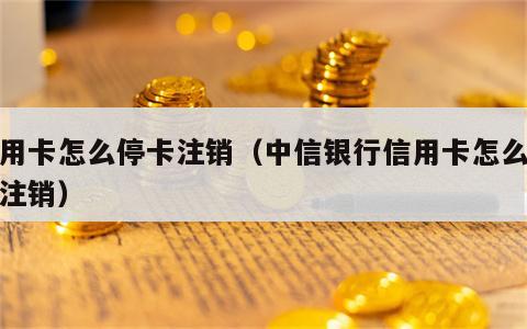 信用卡怎么停卡注销（中信银行信用卡怎么停卡注销）