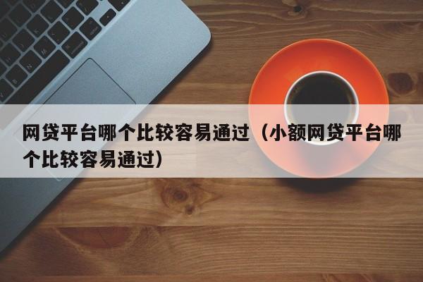 网贷平台哪个比较容易通过（小额网贷平台哪个比较容易通过）