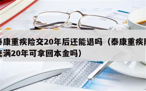 泰康重疾险交20年后还能退吗（泰康重疾险交满20年可拿回本金吗）