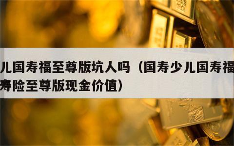 少儿国寿福至尊版坑人吗（国寿少儿国寿福终身寿险至尊版现金价值）