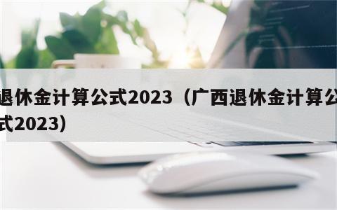 退休金计算公式2023（广西退休金计算公式2023）