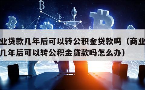 商业贷款几年后可以转公积金贷款吗（商业贷款几年后可以转公积金贷款吗怎么办）