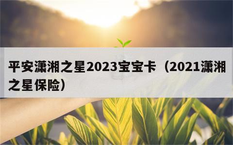 平安潇湘之星2023宝宝卡（2021潇湘之星保险）