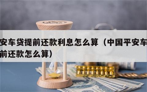 平安车贷提前还款利息怎么算（中国平安车贷提前还款怎么算）