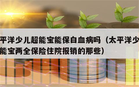 太平洋少儿超能宝能保白血病吗（太平洋少儿超能宝两全保险住院报销的那些）