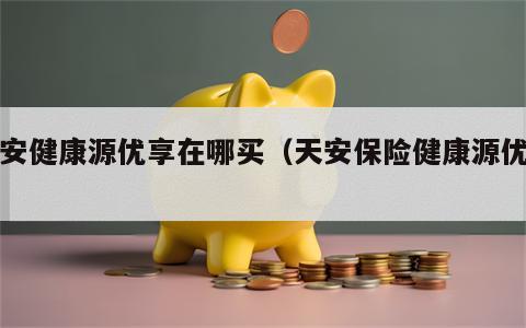 天安健康源优享在哪买（天安保险健康源优享）