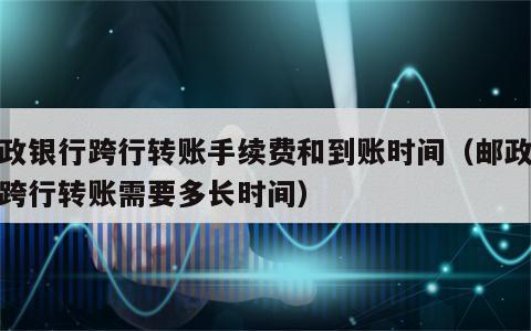 邮政银行跨行转账手续费和到账时间（邮政银行跨行转账需要多长时间）