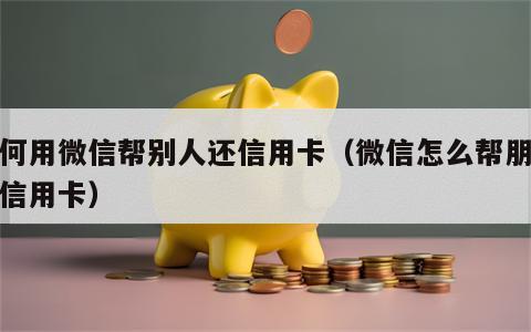 如何用微信帮别人还信用卡（微信怎么帮朋友还信用卡）