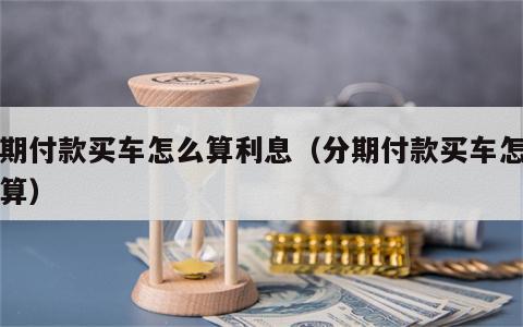 分期付款买车怎么算利息（分期付款买车怎么计算）