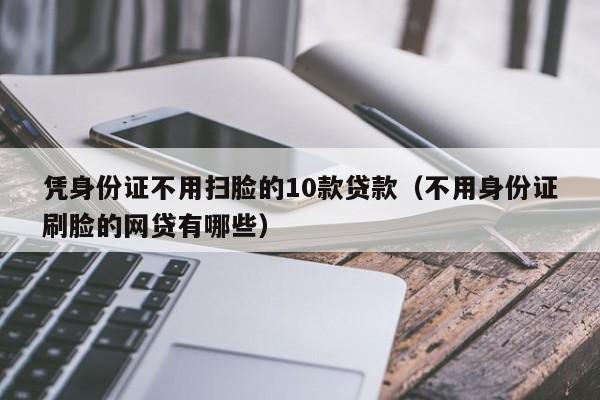 凭身份证不用扫脸的10款贷款（不用身份证刷脸的网贷有哪些）