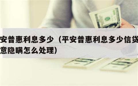 平安普惠利息多少（平安普惠利息多少信贷员故意隐瞒怎么处理）