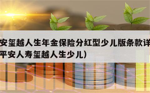 平安玺越人生年金保险分红型少儿版条款详解（平安人寿玺越人生少儿）