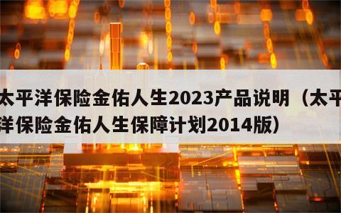 太平洋保险金佑人生2023产品说明（太平洋保险金佑人生保障计划2014版）