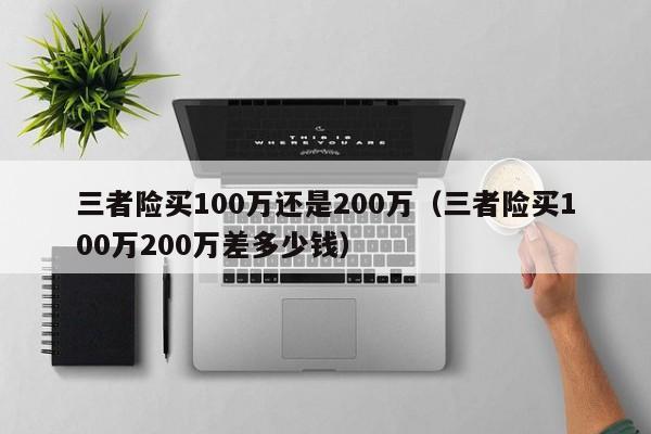 三者险买100万还是200万（三者险买100万200万差多少钱）