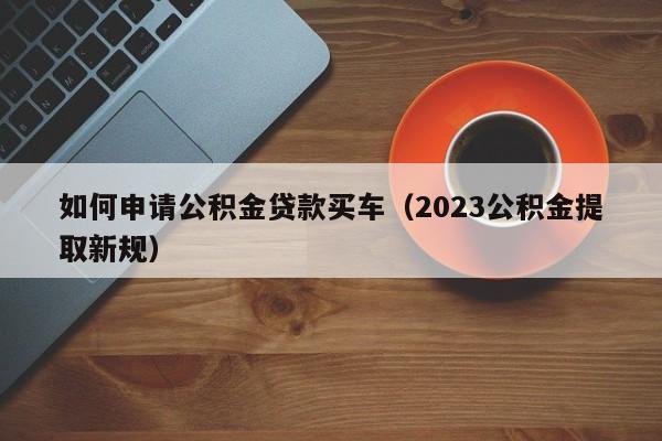 如何申请公积金贷款买车（2023公积金提取新规）