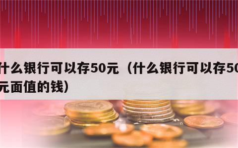 什么银行可以存50元（什么银行可以存50元面值的钱）