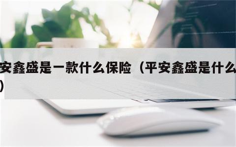 平安鑫盛是一款什么保险（平安鑫盛是什么险种）