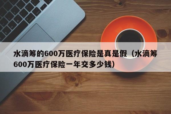 水滴筹的600万医疗保险是真是假（水滴筹600万医疗保险一年交多少钱）