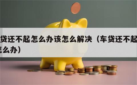 车贷还不起怎么办该怎么解决（车贷还不起了 怎么办）