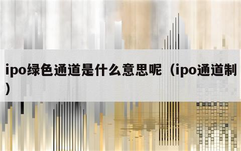 ipo绿色通道是什么意思呢（ipo通道制）