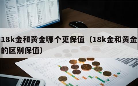 18k金和黄金哪个更保值（18k金和黄金的区别保值）