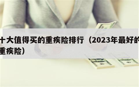 十大值得买的重疾险排行（2023年最好的重疾险）