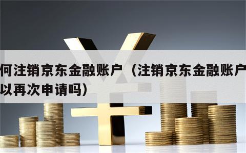 如何注销京东金融账户（注销京东金融账户还可以再次申请吗）