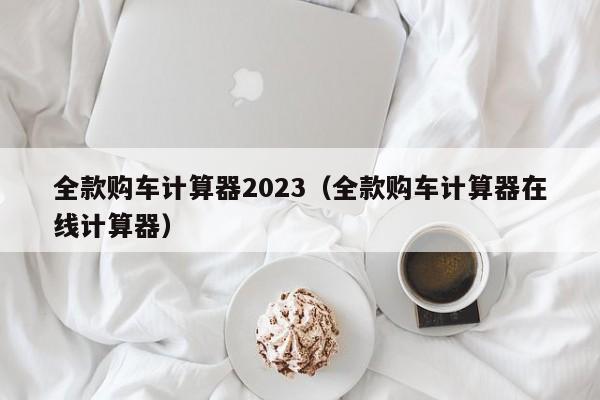 全款购车计算器2023（全款购车计算器在线计算器）