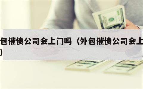 外包催债公司会上门吗（外包催债公司会上门吗）