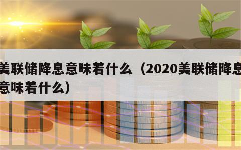 美联储降息意味着什么（2020美联储降息意味着什么）