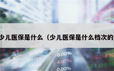 少儿医保是什么（少儿医保是什么档次的）